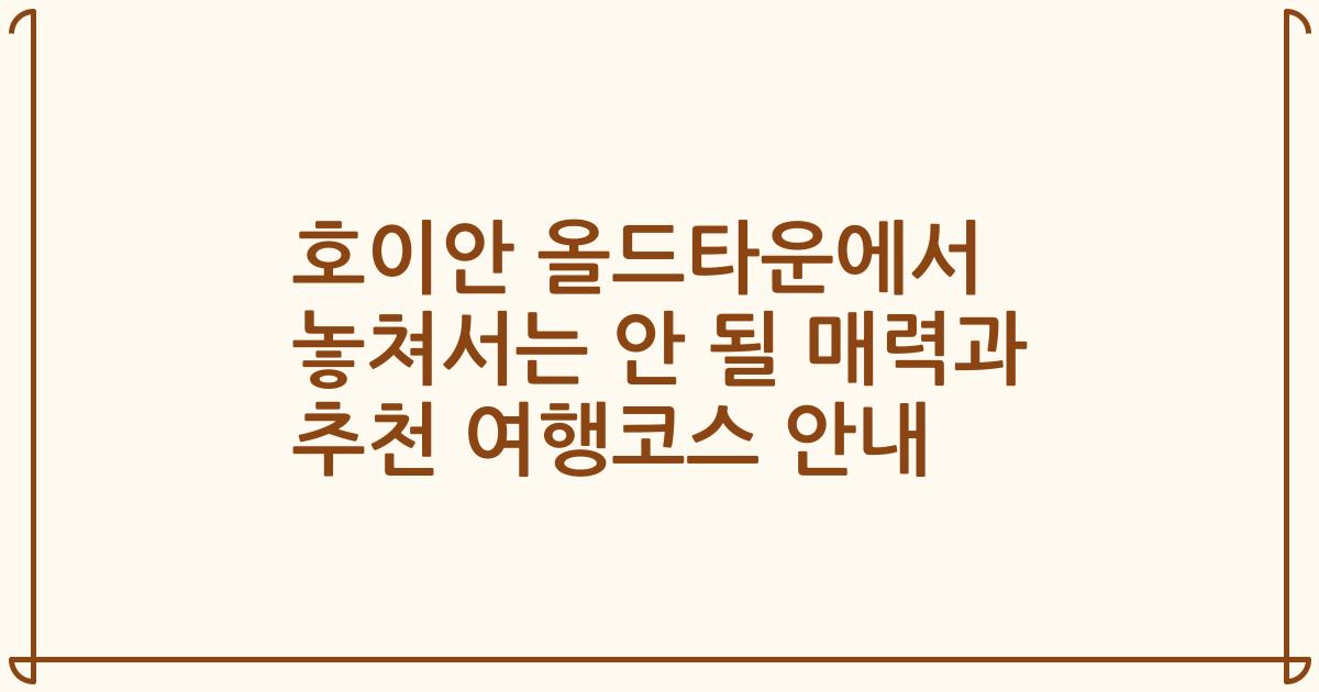 호이안 올드타운에서 놓쳐서는 안 될 매력과 추천 여행코스 안내